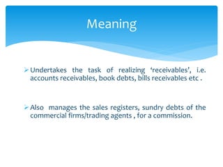 Meaning
Undertakes the task of realizing ‘receivables’, i.e.
accounts receivables, book debts, bills receivables etc .
Also manages the sales registers, sundry debts of the
commercial firms/trading agents , for a commission.
 