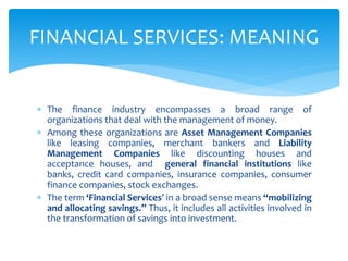  The finance industry encompasses a broad range of
organizations that deal with the management of money.
 Among these organizations are Asset Management Companies
like leasing companies, merchant bankers and Liability
Management Companies like discounting houses and
acceptance houses, and general financial institutions like
banks, credit card companies, insurance companies, consumer
finance companies, stock exchanges.
 The term ‘Financial Services’ in a broad sense means “mobilizing
and allocating savings.” Thus, it includes all activities involved in
the transformation of savings into investment.
FINANCIAL SERVICES: MEANING
 