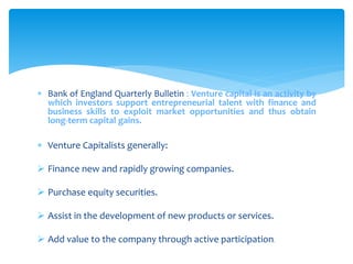  Bank of England Quarterly Bulletin : Venture capital is an activity by
which investors support entrepreneurial talent with finance and
business skills to exploit market opportunities and thus obtain
long-term capital gains.
 Venture Capitalists generally:
 Finance new and rapidly growing companies.
 Purchase equity securities.
 Assist in the development of new products or services.
 Add value to the company through active participation.
 