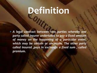  A legal contract between two parties whereby one
party called insurer undertakes to pay a fixed amount
of money on the happening of a particular event,
which may be certain or uncertain. The other party
called insured ,pays in exchange a fixed sum , called
premium.
Definition
 