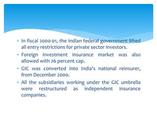  In fiscal 2000-01, the Indian federal government lifted
all entry restrictions for private sector investors.
 Foreign investment insurance market was also
allowed with 26 percent cap.
 GIC was converted into India's national reinsurer,
from December 2000.
 All the subsidiaries working under the GIC umbrella
were restructured as independent insurance
companies.
 