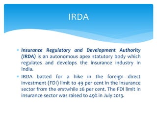  Insurance Regulatory and Development Authority
(IRDA) is an autonomous apex statutory body which
regulates and develops the insurance industry in
India.
 IRDA batted for a hike in the foreign direct
investment (FDI) limit to 49 per cent in the insurance
sector from the erstwhile 26 per cent. The FDI limit in
insurance sector was raised to 49% in July 2013.
IRDA
 