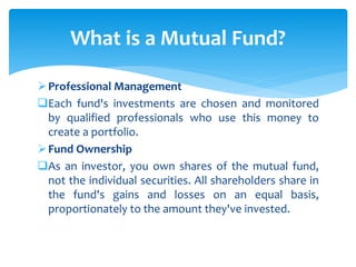 Professional Management
Each fund's investments are chosen and monitored
by qualified professionals who use this money to
create a portfolio.
Fund Ownership
As an investor, you own shares of the mutual fund,
not the individual securities. All shareholders share in
the fund's gains and losses on an equal basis,
proportionately to the amount they've invested.
What is a Mutual Fund?
 