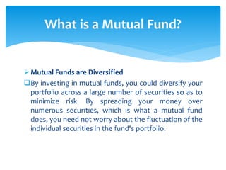 Mutual Funds are Diversified
By investing in mutual funds, you could diversify your
portfolio across a large number of securities so as to
minimize risk. By spreading your money over
numerous securities, which is what a mutual fund
does, you need not worry about the fluctuation of the
individual securities in the fund's portfolio.
What is a Mutual Fund?
 