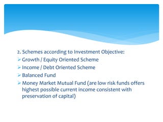 2. Schemes according to Investment Objective:
Growth / Equity Oriented Scheme
Income / Debt Oriented Scheme
Balanced Fund
Money Market Mutual Fund (are low risk funds offers
highest possible current income consistent with
preservation of capital)
 