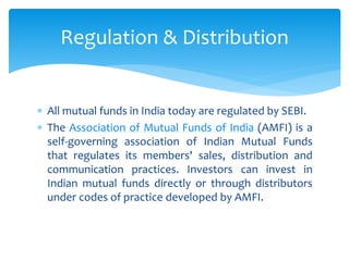  All mutual funds in India today are regulated by SEBI.
 The Association of Mutual Funds of India (AMFI) is a
self-governing association of Indian Mutual Funds
that regulates its members' sales, distribution and
communication practices. Investors can invest in
Indian mutual funds directly or through distributors
under codes of practice developed by AMFI.
Regulation & Distribution
 