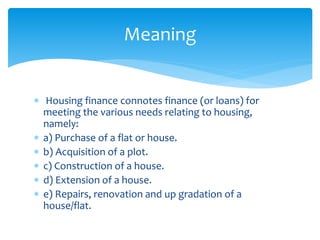 Housing finance connotes finance (or loans) for
meeting the various needs relating to housing,
namely:
 a) Purchase of a flat or house.
 b) Acquisition of a plot.
 c) Construction of a house.
 d) Extension of a house.
 e) Repairs, renovation and up gradation of a
house/flat.
Meaning
 