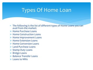 The following is the list of different types of Home Loans you can
avail from the market:
 Home Purchase Loans
 Home Construction Loans
 Home Improvement Loans
 Home Extension Loans
 Home Conversion Loans
 Land Purchase Loans
 Stamp Duty Loans
 Bridge Loans
 Balance Transfer Loans
 Loans to NRIs
Types Of Home Loan
 
