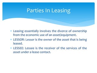  Leasing essentially involves the divorce of ownership
from the economic use of an asset/equipment.
 LESSOR: Lessor is the owner of the asset that is being
leased.
 LESSEE: Lessee is the receiver of the services of the
asset under a lease contact.
Parties In Leasing
 