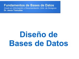 Fundamentos de Bases de Datos
Grado en Información y Documentación, Univ. de Zaragoza
Dr. Jesús Tramullas




       Diseño de
     Bases de Datos
 