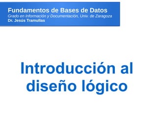 Fundamentos de Bases de Datos
Grado en Información y Documentación, Univ. de Zaragoza
Dr. Jesús Tramullas




      Introducción al
       diseño lógico
 