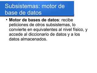 Subsistemas: motor de
base de datos
●
    Motor de bases de datos: recibe
    peticiones de otros subsistemas, lo
    convierte en equivalentes al nivel físico, y
    accede al diccionario de datos y a los
    datos almacenados.
 