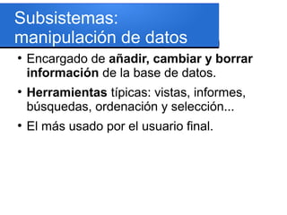Subsistemas:
manipulación de datos
●
    Encargado de añadir, cambiar y borrar
    información de la base de datos.
●
    Herramientas típicas: vistas, informes,
    búsquedas, ordenación y selección...
●
    El más usado por el usuario final.
 