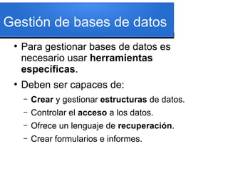 Gestión de bases de datos
 ●
     Para gestionar bases de datos es
     necesario usar herramientas
     específicas.
 ●
     Deben ser capaces de:
     –   Crear y gestionar estructuras de datos.
     –   Controlar el acceso a los datos.
     –   Ofrece un lenguaje de recuperación.
     –   Crear formularios e informes.
 