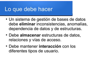 Lo que debe hacer
●
    Un sistema de gestión de bases de datos
    debe eliminar inconsistencias, anomalías,
    dependencia de datos y de estructuras.
●
    Debe almacenar estructuras de datos,
    relaciones y vías de acceso.
●
    Debe mantener interacción con los
    diferentes tipos de usuario.
 