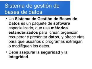 Sistema de gestión de
bases de datos
●
    Un Sistema de Gestión de Bases de
    Datos es un paquete de software
    especializado, que usa métodos
    estandarizados para crear, organizar,
    recuperar y presentar datos, y ofrece vías
    para que usuarios o programas extraigan
    o modifiquen los datos.
●
    Debe asegurar la seguridad y la
    integridad.
 
