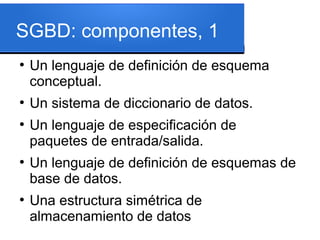 SGBD: componentes, 1
●
    Un lenguaje de definición de esquema
    conceptual.
●
    Un sistema de diccionario de datos.
●
    Un lenguaje de especificación de
    paquetes de entrada/salida.
●
    Un lenguaje de definición de esquemas de
    base de datos.
●
    Una estructura simétrica de
    almacenamiento de datos
 