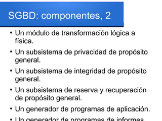 SGBD: componentes, 2
●
    Un módulo de transformación lógica a
    física.
●
    Un subsistema de privacidad de propósito
    general.
●
    Un subsistema de integridad de propósito
    general.
●
    Un subsistema de reserva y recuperación
    de propósito general.
●
    Un generador de programas de aplicación.
●
 