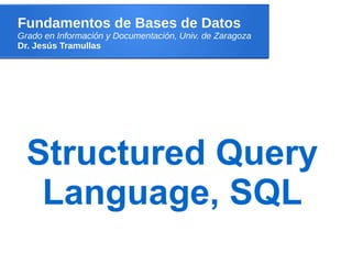 Fundamentos de Bases de Datos
Grado en Información y Documentación, Univ. de Zaragoza
Dr. Jesús Tramullas
Structured Query
Language, SQL
 