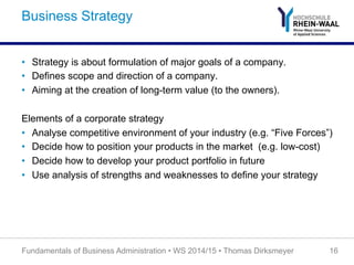 Business Strategy
•  Strategy is about formulation of major goals of a company.
•  Defines scope and direction of a company.
•  Aiming at the creation of long-term value (to the owners).
Elements of a corporate strategy
•  Analyse competitive environment of your industry (e.g. “Five Forces”)
•  Decide how to position your products in the market (e.g. low-cost)
•  Decide how to develop your product portfolio in future
•  Use analysis of strengths and weaknesses to define your strategy
Fundamentals of Business Administration • WS 2014/15 • Thomas Dirksmeyer 16
 