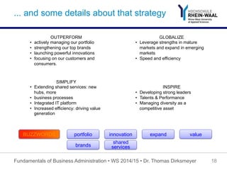 ... and some details about that strategy
Fundamentals of Business Administration • WS 2014/15 • Dr. Thomas Dirksmeyer 18
OUTPERFORM
•  actively managing our portfolio
•  strengthening our top brands
•  launching powerful innovations
•  focusing on our customers and
consumers.
GLOBALIZE
•  Leverage strengths in mature
markets and expand in emerging
markets
•  Speed and efficiency
SIMPLIFY
•  Extending shared services: new
hubs, more
•  business processes
•  Integrated IT platform
•  Increased efficiency: driving value
generation
INSPIRE
•  Developing strong leaders
•  Talents & Performance
•  Managing diversity as a
competitive asset
portfolio innovation expand valueBUZZWORDS
brands
shared
services
 