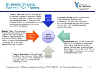 Business Strategy
Porter‘s Five Forces
Rivalry
among
competitors
Threat of
new
entrants
Bargaining
power of
buyers
Threat of
substitute
products
Bargaining
power of
suppliers
Fundamentals of Business Administration • WS 2014/15 • Dr. Thomas Dirksmeyer 19
Supplier Power: Here you assess
how easy it is for suppliers to drive
up prices. This is driven by the
number of suppliers of each key
input, the uniqueness of their
product or service, their strength and
control over you, or the cost of
switching from one to another.
Buyer Power: Here you ask yourself how
easy it is for buyers to drive prices down.
Again, this is driven by the number of
buyers, the importance of each individual
buyer to your business, the cost to them of
switching from your products and services
to those of someone else.
Competitive Rivalry: What is important here
is the number and capability of your
competitors. If you have many competitors,
and they offer equally attractive products and
services, then you'll most likely have little
power in the market.
Threat of Substitution: This is affected by
the ability of your customers to find a different
way of doing what you do. If substitution is
easy and substitution is viable, then this
weakens your power.
Threat of New Entry: Power is also affected
by the ability of potential competitors to enter
your market. If it is easy to enter your market
and compete effectively, or if you have little
protection for your key technologies, then new
competitors can quickly enter your market
and weaken your position.
 