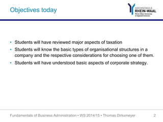 Objectives today
•  Students will have reviewed major aspects of taxation
•  Students will know the basic types of organisational structures in a
company and the respective considerations for choosing one of them.
•  Students will have understood basic aspects of corporate strategy.
Fundamentals of Business Administration • WS 2014/15 • Thomas Dirksmeyer 2
 