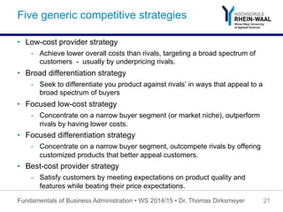 Five generic competitive strategies
•  Low-cost provider strategy
-  Achieve lower overall costs than rivals, targeting a broad spectrum of
customers - usually by underpricing rivals.
•  Broad differentiation strategy
-  Seek to differentiate you product against rivals’ in ways that appeal to a
broad spectrum of buyers
•  Focused low-cost strategy
-  Concentrate on a narrow buyer segment (or market niche), outperform
rivals by having lower costs.
•  Focused differentiation strategy
-  Concentrate on a narrow buyer segment, outcompete rivals by offering
customized products that better appeal customers.
•  Best-cost provider strategy
-  Satisfy customers by meeting expectations on product quality and
features while beating their price expectations.
Fundamentals of Business Administration • WS 2014/15 • Dr. Thomas Dirksmeyer 21
 