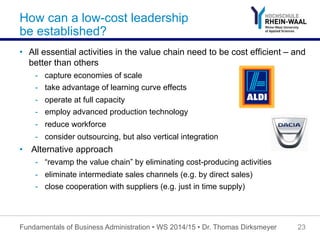 How can a low-cost leadership
be established?
•  All essential activities in the value chain need to be cost efficient – and
better than others
-  capture economies of scale
-  take advantage of learning curve effects
-  operate at full capacity
-  employ advanced production technology
-  reduce workforce
-  consider outsourcing, but also vertical integration
•  Alternative approach
-  “revamp the value chain” by eliminating cost-producing activities
-  eliminate intermediate sales channels (e.g. by direct sales)
-  close cooperation with suppliers (e.g. just in time supply)
Fundamentals of Business Administration • WS 2014/15 • Dr. Thomas Dirksmeyer 23
 