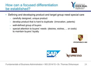 How can a focused differentiation
be established?
•  Defining and developing product and target group need special care
-  carefully designed, unique product
-  develop product that is hard to duplicate (innovation, patents)
-  well-defined group of buyers
-  special attention to buyers’ needs (desires, wishes, ... or costs)
to maintain buyers’ loyalty
Fundamentals of Business Administration • WS 2014/15 • Dr. Thomas Dirksmeyer 24
 
