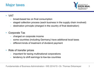 Major taxes
•  VAT
-  broad-based tax on final consumption
-  staged collection process (each business in the supply chain involved)
-  destination principle (charged in the country of final destination)
•  Corporate Tax
-  charged on corporate income
-  some countries (including Germany) have additional local taxes
-  different kinds of treatment of dividend payment
•  Role of transfer prices
-  important for taxing multinational corporations
-  tendency to shift earnings to low-tax countries
Fundamentals of Business Administration • WS 2014/15 • Dr. Thomas Dirksmeyer 3
 