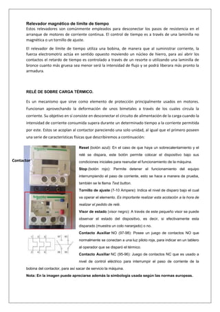 Relevador magnético de límite de tiempo
Estos relevadores son comúnmente empleados para desconectar los pasos de resistencia en el
arranque de motores de corriente continua. El control de tiempo es a través de una laminilla no
magnética o un tornillo de ajuste.
El relevador de límite de tiempo utiliza una bobina, de manera que al suministrar corriente, la
fuerza electromotriz actúa en sentido opuesto moviendo un núcleo de hierro, para así abrir los
contactos el retardo de tiempo es controlado a través de un resorte o utilizando una laminilla de
bronce cuanto más gruesa sea menor será la intensidad de flujo y se podrá liberara más pronto la
armadura.
RELÉ DE SOBRE CARGA TÉRMICO.
Es un mecanismo que sirve como elemento de protección principalmente usados en motores.
Funcionan aprovechando la deformación de unos bimetales a través de los cuales circula la
corriente. Su objetivo en sí consiste en desconectar el circuito de alimentación de la carga cuando la
intensidad de corriente consumida supera durante un determinado tiempo a la corriente permitida
por este. Estos se acoplan al contactor pareciendo una solo unidad, al igual que el primero poseen
una serie de características físicas que describiremos a continuación:
Reset (botón azul): En el caso de que haya un sobrecalentamiento y el
relé se dispara, este botón permite colocar el dispositivo bajo sus
condiciones iniciales para reanudar el funcionamiento de la máquina.
Stop (botón rojo): Permite detener el funcionamiento del equipo
interrumpiendo el paso de corriente, esto se hace a manera de prueba,
también se le llama Test button.
Tornillo de ajuste (7-10 Ampere): Indica el nivel de disparo bajo el cual
va operar el elemento. Es importante realizar esta acotación a la hora de
realizar el pedido de relé.
Visor de estado (visor negro): A través de este pequeño visor se puede
observar el estado del dispositivo, es decir, si efectivamente esta
disparado (muestra un colo naranjado) o no.
Contacto Auxiliar NO (97-98): Posee un juego de contactos NO que
normalmente se conectan a una luz piloto roja, para indicar en un tablero
al operador que se disparó el térmico.
Contacto Auxiliar NC (95-96): Juego de contactos NC que es usado a
nivel de control eléctrico para interrumpir el paso de corriente de la
bobina del contactor, para así sacar de servicio la máquina.
Nota: En la imagen puede apreciarse además la simbología usada según las normas europeas.
Contactor
 