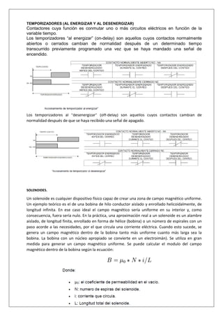 TEMPORIZADORES (AL ENERGIZAR Y AL DESENERGIZAR)
Contactores cuya función es conmutar uno o más circuitos eléctricos en función de la
variable tiempo.
Los temporizadores “al energizar” (on-delay) son aquellos cuyos contactos normalmente
abiertos o cerrados cambian de normalidad después de un determinado tiempo
transcurrido previamente programado una vez que se haya mandado una señal de
encendido.
Los temporizadores al “desenergizar” (off-delay) son aquellos cuyos contactos cambian de
normalidad después de que se haya recibido una señal de apagado.
SOLENOIDES.
Un solenoide es cualquier dispositivo físico capaz de crear una zona de campo magnético uniforme.
Un ejemplo teórico es el de una bobina de hilo conductor aislado y enrollado helicoidalmente, de
longitud infinita. En ese caso ideal el campo magnético sería uniforme en su interior y, como
consecuencia, fuera sería nulo. En la práctica, una aproximación real a un solenoide es un alambre
aislado, de longitud finita, enrollado en forma de hélice (bobina) o un número de espirales con un
paso acorde a las necesidades, por el que circula una corriente eléctrica. Cuando esto sucede, se
genera un campo magnético dentro de la bobina tanto más uniforme cuanto más larga sea la
bobina. La bobina con un núcleo apropiado se convierte en un electroimán). Se utiliza en gran
medida para generar un campo magnético uniforme. Se puede calcular el modulo del campo
magnético dentro de la bobina según la ecuación:
 
