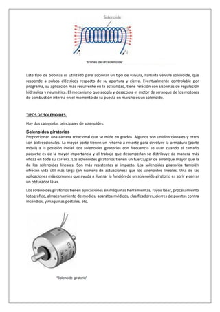 Este tipo de bobinas es utilizado para accionar un tipo de válvula, llamada válvula solenoide, que
responde a pulsos eléctricos respecto de su apertura y cierre. Eventualmente controlable por
programa, su aplicación más recurrente en la actualidad, tiene relación con sistemas de regulación
hidráulica y neumática. El mecanismo que acopla y desacopla el motor de arranque de los motores
de combustión interna en el momento de su puesta en marcha es un solenoide.
TIPOS DE SOLENOIDES.
Hay dos categorías principales de solenoides:
Solenoides giratorios
Proporcionan una carrera rotacional que se mide en grados. Algunos son unidireccionales y otros
son bidireccionales. La mayor parte tienen un retorno a resorte para devolver la armadura (parte
móvil) a la posición inicial. Los solenoides giratorios con frecuencia se usan cuando el tamaño
paquete es de la mayor importancia y el trabajo que desempeñan se distribuye de manera más
eficaz en toda su carrera. Los solenoides giratorios tienen un fuerza/par de arranque mayor que la
de los solenoides lineales. Son más resistentes al impacto. Los solenoides giratorios también
ofrecen vida útil más larga (en número de actuaciones) que los solenoides lineales. Una de las
aplicaciones más comunes que ayuda a ilustrar la función de un solenoide giratorio es abrir y cerrar
un obturador láser.
Los solenoides giratorios tienen aplicaciones en máquinas herramientas, rayos láser, procesamiento
fotográfico, almacenamiento de medios, aparatos médicos, clasificadores, cierres de puertas contra
incendios, y máquinas postales, etc.
 
