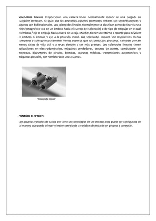 Solenoides lineales Proporcionan una carrera lineal normalmente menor de una pulgada en
cualquier dirección. Al igual que los giratorios, algunos solenoides lineales son unidireccionales y
algunos son bidireccionales. Los solenoides lineales normalmente se clasifican como de tirar (la ruta
electromagnética tira de un émbolo hacia el cuerpo del solenoide) o de tipo de empujar en el cual
el émbolo / eje se empuja hacia afuera de la caja. Muchos tienen un retorno a resorte para devolver
el émbolo o émbolo y eje a la posición inicial. Los solenoides lineales son dispositivos menos
complejos y son significativamente menos costosos que los productos giratorios. También ofrecen
menos ciclos de vida útil y a veces tienden a ser más grandes. Los solenoides lineales tienen
aplicaciones en electrodomésticos, máquinas vendedoras, seguros de puerta, cambiadores de
monedas, disyuntores de circuito, bombas, aparatos médicos, transmisiones automotrices y
máquinas postales, por nombrar sólo unas cuantas.
CONTROL ELECTRICO.
Son aquellas variables de salida que tiene un controlador de un proceso, esta puede ser configurada de
tal manera que pueda ofrecer el mejor servicio de la variable obtenida de un proceso a controlar.
 