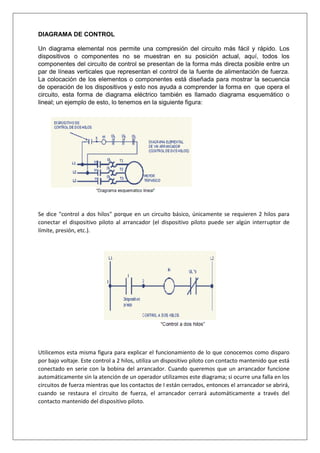 DIAGRAMA DE CONTROL
Un diagrama elemental nos permite una compresión del circuito más fácil y rápido. Los
dispositivos o componentes no se muestran en su posición actual, aquí, todos los
componentes del circuito de control se presentan de la forma más directa posible entre un
par de líneas verticales que representan el control de la fuente de alimentación de fuerza.
La colocación de los elementos o componentes está diseñada para mostrar la secuencia
de operación de los dispositivos y esto nos ayuda a comprender la forma en que opera el
circuito, esta forma de diagrama eléctrico también es llamado diagrama esquemático o
lineal; un ejemplo de esto, lo tenemos en la siguiente figura:
Se dice "control a dos hilos" porque en un circuito básico, únicamente se requieren 2 hilos para
conectar el dispositivo piloto al arrancador (el dispositivo piloto puede ser algún interruptor de
límite, presión, etc.).
Utilicemos esta misma figura para explicar el funcionamiento de lo que conocemos como disparo
por bajo voltaje. Este control a 2 hilos, utiliza un dispositivo piloto con contacto mantenido que está
conectado en serie con la bobina del arrancador. Cuando queremos que un arrancador funcione
automáticamente sin la atención de un operador utilizamos este diagrama; si ocurre una falla en los
circuitos de fuerza mientras que los contactos de I están cerrados, entonces el arrancador se abrirá,
cuando se restaura el circuito de fuerza, el arrancador cerrará automáticamente a través del
contacto mantenido del dispositivo piloto.
 
