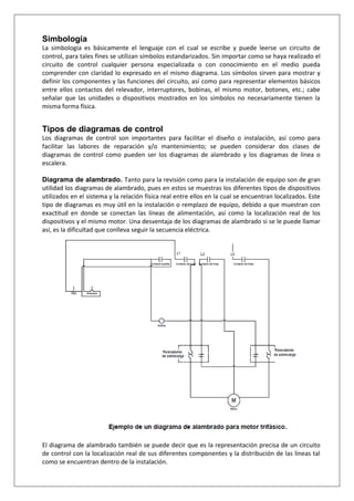 Simbología
La simbología es básicamente el lenguaje con el cual se escribe y puede leerse un circuito de
control, para tales fines se utilizan símbolos estandarizados. Sin importar como se haya realizado el
circuito de control cualquier persona especializada o con conocimiento en el medio pueda
comprender con claridad lo expresado en el mismo diagrama. Los símbolos sirven para mostrar y
definir los componentes y las funciones del circuito, así como para representar elementos básicos
entre ellos contactos del relevador, interruptores, bobinas, el mismo motor, botones, etc.; cabe
señalar que las unidades o dispositivos mostrados en los símbolos no necesariamente tienen la
misma forma física.
Tipos de diagramas de control
Los diagramas de control son importantes para facilitar el diseño o instalación, así como para
facilitar las labores de reparación y/o mantenimiento; se pueden considerar dos clases de
diagramas de control como pueden ser los diagramas de alambrado y los diagramas de línea o
escalera.
Diagrama de alambrado. Tanto para la revisión como para la instalación de equipo son de gran
utilidad los diagramas de alambrado, pues en estos se muestras los diferentes tipos de dispositivos
utilizados en el sistema y la relación física real entre ellos en la cual se encuentran localizados. Este
tipo de diagramas es muy útil en la instalación o remplazo de equipo, debido a que muestran con
exactitud en donde se conectan las líneas de alimentación, así como la localización real de los
dispositivos y el mismo motor. Una desventaja de los diagramas de alambrado si se le puede llamar
así, es la dificultad que conlleva seguir la secuencia eléctrica.
El diagrama de alambrado también se puede decir que es la representación precisa de un circuito
de control con la localización real de sus diferentes componentes y la distribución de las líneas tal
como se encuentran dentro de la instalación.
 