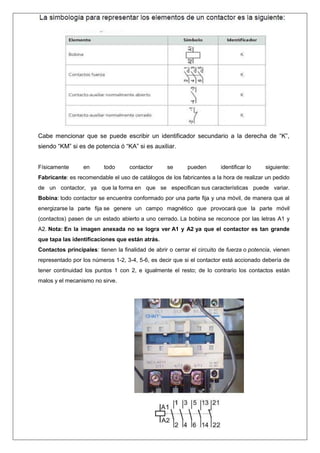 Cabe mencionar que se puede escribir un identificador secundario a la derecha de “K”,
siendo “KM” si es de potencia ó “KA” si es auxiliar.
Físicamente en todo contactor se pueden identificar lo siguiente:
Fabricante: es recomendable el uso de catálogos de los fabricantes a la hora de realizar un pedido
de un contactor, ya que la forma en que se especifican sus características puede variar.
Bobina: todo contactor se encuentra conformado por una parte fija y una móvil, de manera que al
energizarse la parte fija se genere un campo magnético que provocará que la parte móvil
(contactos) pasen de un estado abierto a uno cerrado. La bobina se reconoce por las letras A1 y
A2. Nota: En la imagen anexada no se logra ver A1 y A2 ya que el contactor es tan grande
que tapa las identificaciones que están atrás.
Contactos principales: tienen la finalidad de abrir o cerrar el circuito de fuerza o potencia, vienen
representado por los números 1-2, 3-4, 5-6, es decir que si el contactor está accionado debería de
tener continuidad los puntos 1 con 2, e igualmente el resto; de lo contrario los contactos están
malos y el mecanismo no sirve.
 