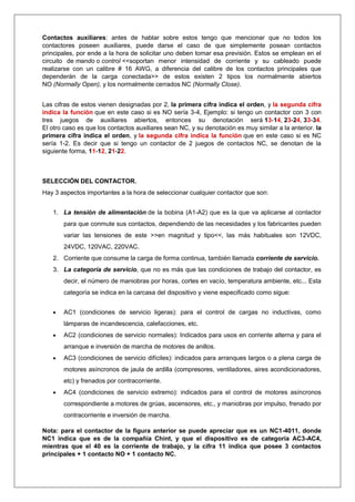 Contactos auxiliares: antes de hablar sobre estos tengo que mencionar que no todos los
contactores poseen auxiliares, puede darse el caso de que simplemente posean contactos
principales, por ende a la hora de solicitar uno deben tomar esa previsión. Estos se emplean en el
circuito de mando o control <<soportan menor intensidad de corriente y su cableado puede
realizarse con un calibre # 16 AWG, a diferencia del calibre de los contactos principales que
dependerán de la carga conectada>> de estos existen 2 tipos los normalmente abiertos
NO (Normally Open), y los normalmente cerrados NC (Normally Close).
Las cifras de estos vienen designadas por 2, la primera cifra indica el orden, y la segunda cifra
indica la función que en este caso si es NO sería 3-4, Ejemplo: si tengo un contactor con 3 con
tres juegos de auxiliares abiertos, entonces su denotación será 13-14, 23-24, 33-34.
El otro caso es que los contactos auxiliares sean NC, y su denotación es muy similar a la anterior. la
primera cifra indica el orden, y la segunda cifra indica la función que en este caso si es NC
sería 1-2. Es decir que si tengo un contactor de 2 juegos de contactos NC, se denotan de la
siguiente forma, 11-12, 21-22.
SELECCIÓN DEL CONTACTOR.
Hay 3 aspectos importantes a la hora de seleccionar cualquier contactor que son:
1. La tensión de alimentación de la bobina (A1-A2) que es la que va aplicarse al contactor
para que conmute sus contactos, dependiendo de las necesidades y los fabricantes pueden
variar las tensiones de este >>en magnitud y tipo<<, las más habituales son 12VDC,
24VDC, 120VAC, 220VAC.
2. Corriente que consume la carga de forma continua, también llamada corriente de servicio.
3. La categoría de servicio, que no es más que las condiciones de trabajo del contactor, es
decir, el número de maniobras por horas, cortes en vacío, temperatura ambiente, etc... Esta
categoría se indica en la carcasa del dispositivo y viene especificado como sigue:
 AC1 (condiciones de servicio ligeras): para el control de cargas no inductivas, como
lámparas de incandescencia, calefacciones, etc.
 AC2 (condiciones de servicio normales): Indicados para usos en corriente alterna y para el
arranque e inversión de marcha de motores de anillos.
 AC3 (condiciones de servicio difíciles): indicados para arranques largos o a plena carga de
motores asíncronos de jaula de ardilla (compresores, ventiladores, aires acondicionadores,
etc) y frenados por contracorriente.
 AC4 (condiciones de servicio extremo): indicados para el control de motores asíncronos
correspondiente a motores de grúas, ascensores, etc., y maniobras por impulso, frenado por
contracorriente e inversión de marcha.
Nota: para el contactor de la figura anterior se puede apreciar que es un NC1-4011, donde
NC1 indica que es de la compañía Chint, y que el dispositivo es de categoría AC3-AC4,
mientras que el 40 es la corriente de trabajo, y la cifra 11 indica que posee 3 contactos
principales + 1 contacto NO + 1 contacto NC.
 