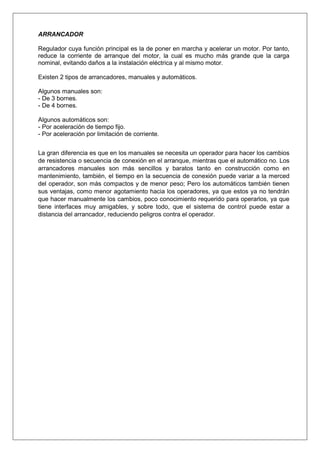 ARRANCADOR
Regulador cuya función principal es la de poner en marcha y acelerar un motor. Por tanto,
reduce la corriente de arranque del motor, la cual es mucho más grande que la carga
nominal, evitando daños a la instalación eléctrica y al mismo motor.
Existen 2 tipos de arrancadores, manuales y automáticos.
Algunos manuales son:
- De 3 bornes.
- De 4 bornes.
Algunos automáticos son:
- Por aceleración de tiempo fijo.
- Por aceleración por limitación de corriente.
La gran diferencia es que en los manuales se necesita un operador para hacer los cambios
de resistencia o secuencia de conexión en el arranque, mientras que el automático no. Los
arrancadores manuales son más sencillos y baratos tanto en construcción como en
mantenimiento, también, el tiempo en la secuencia de conexión puede variar a la merced
del operador, son más compactos y de menor peso; Pero los automáticos también tienen
sus ventajas, como menor agotamiento hacia los operadores, ya que estos ya no tendrán
que hacer manualmente los cambios, poco conocimiento requerido para operarlos, ya que
tiene interfaces muy amigables, y sobre todo, que el sistema de control puede estar a
distancia del arrancador, reduciendo peligros contra el operador.
 