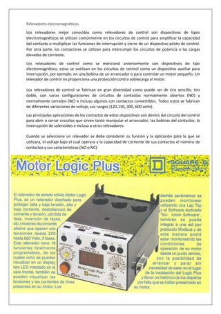 Relevadores electromagnéticos.
Los relevadores mejor conocidos como relevadores de control son dispositivos de tipos
electromagnéticos se utilizan comúnmente en los circuitos de control para amplificar la capacidad
del contacto o multiplicar las funciones de interrupción y cierre de un dispositivo piloto de control.
Por otra parte, los contactores se utilizan para interrumpir los circuitos de potencia o las cargas
elevadas de corriente.
Los relevadores de control como se mencionó anteriormente son dispositivos de tipo
electromagnético, estos se sutilizan en los circuitos de control como un dispositivo auxiliar para
interrupción, por ejemplo; en una bobina de un arrancador o para controlar un motor pequeño. Un
relevador de control no proporciona una protección contra sobrecarga al motor.
Los relevadores de control se fabrican en gran diversidad como puede ser de tiro sencillo, tiro
doble, con varias configuraciones de circuitos de contactos normalmente abiertos (NO) y
normalmente cerrados (NC) e incluso algunos con contactos convertibles. Todos estos se fabrican
de diferentes variaciones de voltaje, sus rangos (120,150, 300, 600 volts).
Las principales aplicaciones de los contactos de estos dispositivos son dentro del circuito del control
para abrir o cerrar circuitos que sirven tanto manipular el arrancador, las bobinas del contactor, la
interrupción de solenoides e incluso a otros relevadores.
Cuando se selecciona un relevador se debe considerar su función y la aplicación para la que se
utilizara, el voltaje bajo el cual operara y la capacidad de corriente de sus contactos el número de
contactos y sus características (NO o NC).
 
