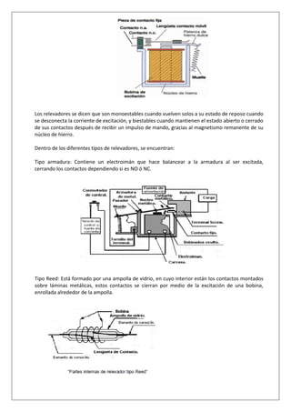 Los relevadores se dicen que son monoestables cuando vuelven solos a su estado de reposo cuando
se desconecta la corriente de excitación, y biestables cuando mantienen el estado abierto o cerrado
de sus contactos después de recibir un impulso de mando, gracias al magnetismo remanente de su
núcleo de hierro.
Dentro de los diferentes tipos de relevadores, se encuentran:
Tipo armadura: Contiene un electroimán que hace balancear a la armadura al ser excitada,
cerrando los contactos dependiendo si es NO ó NC.
Tipo Reed: Está formado por una ampolla de vidrio, en cuyo interior están los contactos montados
sobre láminas metálicas, estos contactos se cierran por medio de la excitación de una bobina,
enrollada alrededor de la ampolla.
 