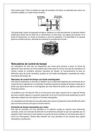 Tipo núcleo móvil: Tiene un émbolo en lugar de armadura. Se utiliza un solenoide para cerrar sus
contactos, debido a su mayor fuerza atractiva.
Tipo polarizado: Llevan una pequeña armadura, solidaria a un imán permanente. El extremo inferior
puede girar dentro de los polos de un electroimán y el otro lleva una cabeza de contacto. Si se
excita al electroimán, se mueve la armadura y cierra los contactos. Si la polaridad es la opuesta
girará en sentido contrario, abriendo los contactos ó cerrando otro circuito.
Relevadores de control de tiempo
Los relevadores de este tipo son dispositivos que sirven para accionar o poner en forma de
operación otros aparatos así como también para interrumpir la misma. Este tipo de relevadores se
utilizan cuando se considera controlar intervalos de tiempo. Su funcionamiento se basa en
diferentes tipos de acción neumática, pueden ser con fluido amortiguador, impulsado por motor,
neumáticos de tiempo, etc.
Relevador de control de tiempo con fluido amortiguador
Este tipo de dispositivos es llamado así debido a que su operación depende del movimiento de un
núcleo de hierro operado por un solenoide. En donde se genera el retardo de tiempo a través de un
pistón que opera dentro de un amortiguador que esta relleno de aceite o en algunos casos de un
fluido tipo silicona.
Un problema con este tipo de relés es el mecanismo que opera requiere de un rango de tiempo
para que el pistón regrese a su posición original de no ser así el funcionamiento puede que no sea el
adecuado o dispare los interruptores en tiempos inapropiados.
Los relevadores de este tipo son muy adecuados para usarse con potencias hasta de 600 volts tanto
para corriente continua como para corriente alterna.
Controles de tiempo impulsados por motor
Este tipo de controles son muy utilizados en la industria cuando se requiere tener elementos
sucesivos, como una inversión de dirección la característica principal es que son operados por un
pequeño motor asíncrono el cual impulsa un puente de levas montado en una flecha para abrir o
cerrar los interruptores. Dentro dela industria son muy utilizados en los circuitos para operar
relevadores o contactores.
 