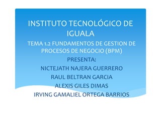 INSTITUTO TECNOLÓGICO DE
IGUALA
TEMA 1.2 FUNDAMENTOS DE GESTION DE
PROCESOS DE NEGOCIO (BPM)
PRESENTA:PRESENTA:
NICTEJATH NAJERA GUERRERO
RAUL BELTRAN GARCIA
ALEXIS GILES DIMAS
IRVING GAMALIEL ORTEGA BARRIOS
 