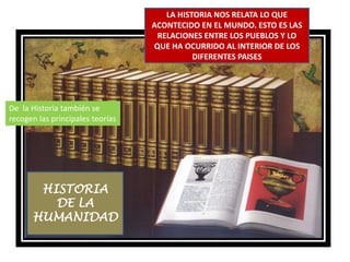 LA HISTORIA NOS RELATA LO QUE ACONTECIDO EN EL MUNDO. ESTO ES LAS RELACIONES ENTRE LOS PUEBLOS Y LO QUE HA OCURRIDO AL INTERIOR DE LOS DIFERENTES PAISESDe  la Historia también se recogen las principales teoríasHISTORIA DE LA HUMANIDAD