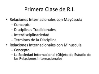 Primera Clase de R.I.Relaciones Internacionales con MayúsculaConcepto Disciplinas TradicionalesInterdisciplinariedadTérminos de la DisciplinaRelaciones Internacionales con MinusculaConceptoLa Sociedad Internacional (Objeto de Estudio de las Relaciones Internacionales