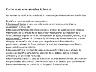 Como se relacionan estos Actores?Los Actores se relacionan a través de acciones cooperativas o acciones conflictivasRelación a través de acciones cooperativas:Estados con Estados: a través de relaciones comerciales, economicas, de cooperacion técnica, etc.Estados con Organizaciones Internacionales: a través de suscripcion de Tratados Internacionales y a través de las decisiones y resoluciones que resultan de la voluntad de los organos de las OI. (cooperacion en Salud, educación, técnica, etc.)Estados con ET: a través de contratos de Suministro de bienes o servicios, a través de apoyo a campañas electorales para después tener influencia en los gobernantes, a través de financiamiento de sectores internos para cambiar los gobiernos de manera violenta.Estados con ONG: a través de la cooperacion en diferentes temas, a través de acciones de las ONG para detener acciones de los Estados contra el medio ambiente y los Derechos Humanos.Estados con Individuos: El caso de Bill Clinton y Corea del Norte en la Liberación de dos periodistas, el caso de Al Gore influenciando a los Estados para que firmen el Protocolo de Kyoto y en contra de las Empresas Transnacionales