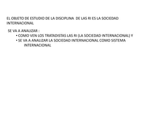 EL OBJETO DE ESTUDIO DE LA DISCIPLINA DE LAS RI ES LA SOCIEDAD INTERNACIONALSE VA A ANALIZAR : COMO VEN LOS TRATADISTAS LAS RI (LA SOCIEDAD INTERNACIONAL) Y