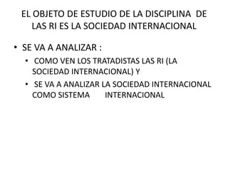 SE VA A ANALIZAR LA SOCIEDAD INTERNACIONAL COMO SISTEMA 	INTERNACIONALEL OBJETO DE ESTUDIO DE LA DISCIPLINA  DE LAS RI ES LA SOCIEDAD INTERNACIONALSE VA A ANALIZAR : COMO VEN LOS TRATADISTAS LAS RI (LA SOCIEDAD INTERNACIONAL) Y