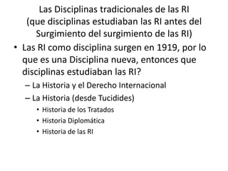Las Disciplinas tradicionales de las RI(que disciplinas estudiaban las RI antes del Surgimiento del surgimiento de las RI)Las RI como disciplina surgen en 1919, por lo que es una Disciplina nueva, entonces que disciplinas estudiaban las RI?La Historia y el Derecho InternacionalLa Historia (desde Tucidides) Historia de los Tratados Historia DiplomáticaHistoria de las RI